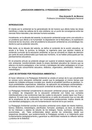 UNIVERSIDAD PEDAGÓGICA NACIONAL
Digitalizado por RED ACADEMICA
¿EDUCACION AMBIENTAL O PEDAGOGÍA AMBIENTAL?
Elsa Amanda R. de Moreno
Profesora Universidad Pedagógica Nacional
INTRODUCCION
El interés por lo ambiental se ha generalizado de tal manera que afecta todas las áreas
científicas y todas las esferas de la vida cotidiana; es un punto de convergencia entre las
ciencias físico-naturales y las ciencias humano-sociales.
Inicialmente, en la década del sesenta, la educación ambiental surge como una solución a
un problema que afecta a la humanidad: la degradación de la Naturaleza y la explotación
irracional de los recursos; ante tal problema la educación ambiental es una estrategia me-
diante la cual se pretende reducirlo.
Más tarde, en la década del setenta, se define el contenido de la acción educativa; se
acude a la física, la química, la biología, la ingeniería para que aporten materia al
contenido curricular de la educación ambiental, la que se convierte en objeto de atención
por parte de esos profesionales que hasta ese momento, no se hablan preocupado por los
planteamientos educativos.
En el presente artículo se pretende abogar por superar el estatuto logrado por la educa-
ción ambiental, transformándolo desde la propia identidad educativa de manera que se
adecúe a la teoría pedagógica, a las normas y estrategias del saber pedagógico en el que
se incluye todo conocimiento educativo, didáctico, organizativo, planificador, histórico y
metodológico.
¿QUE SE ENTIENDE POR PEDAGOGIA AMBIENTAL?
Al hacer referencia a la Pedagogía Ambiental se amplia el campo de lo que actualmente
se conoce como educación ambiental, puesto que la pedagogía al mismo tiempo que
acepta los múltiples enfoques cruciales que, desde la actualidad científica se plantean, in-
cluye posibilidades organizativas, didácticas, de aplicación de estrategias ambientalistas -
educativas diversas, evaluación, educación ambiental de adultos, formal e informal, etc.
La Pedagogía Ambiental complementa la educación ambiental porque aporta una visión
de síntesis, de integración de la educación ambiental con todos sus contados
interdisciplinares y las condiciones bajo las cuales la educación ‘pueda lograr sus fines y
objetivos. En este caso, la educación ambiental es un estilo de educación que va más allá
de la enseñanza de los contenidos con funcionalidad proteccionista; implica dotarla de
una identidad pedagógica y de una fundamentación racional de la que carecía.
La Pedagogía Ambiental concibe lo educativo ambiental como objeto de interés histórico,
teórico, didáctico, metodológico, planificador, formador, axiológico, es decir, es diferente
de los intereses y objetos de estudio de los biólogos, físicos, químicos, demógrafos,
economistas.. .etc. Tales profesionales deben aportar los contenidos, desde sus
respectivas disciplinas, que posteriormente la Pedagogía somete a un tratamiento para
fundamentarlos pedagógicamente y garantizar su efectividad mediante la reflexión teórica
y práctica de la didáctica.
 