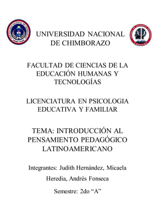 UNIVERSIDAD NACIONAL
DE CHIMBORAZO
FACULTAD DE CIENCIAS DE LA
EDUCACIÓN HUMANAS Y
TECNOLOGÍAS
LICENCIATURA EN PSICOLOGIA
EDUCATIVA Y FAMILIAR
TEMA: INTRODUCCIÓN AL
PENSAMIENTO PEDAGÓGICO
LATINOAMERICANO
Integrantes: Judith Hernández, Micaela
Heredia, Andrés Fonseca
Semestre: 2do “A”
 
