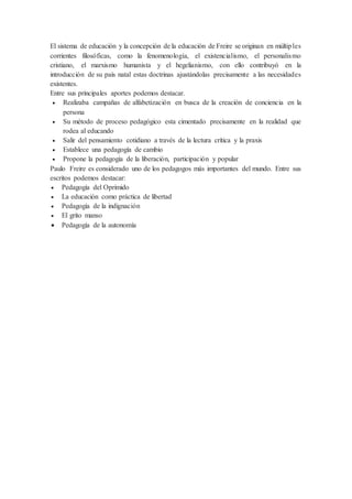 El sistema de educación y la concepción de la educación de Freire se originan en múltiples
corrientes filosóficas, como la fenomenología, el existencialismo, el personalismo
cristiano, el marxismo humanista y el hegelianismo, con ello contribuyó en la
introducción de su país natal estas doctrinas ajustándolas precisamente a las necesidades
existentes.
Entre sus principales aportes podemos destacar.
 Realizaba campañas de alfabetización en busca de la creación de conciencia en la
persona
 Su método de proceso pedagógico esta cimentado precisamente en la realidad que
rodea al educando
 Salir del pensamiento cotidiano a través de la lectura crítica y la praxis
 Establece una pedagogía de cambio
 Propone la pedagogía de la liberación, participación y popular
Paulo Freire es considerado uno de los pedagogos más importantes del mundo. Entre sus
escritos podemos destacar:
 Pedagogía del Oprimido
 La educación como práctica de libertad
 Pedagogía de la indignación
 El grito manso
 Pedagogía de la autonomía
 