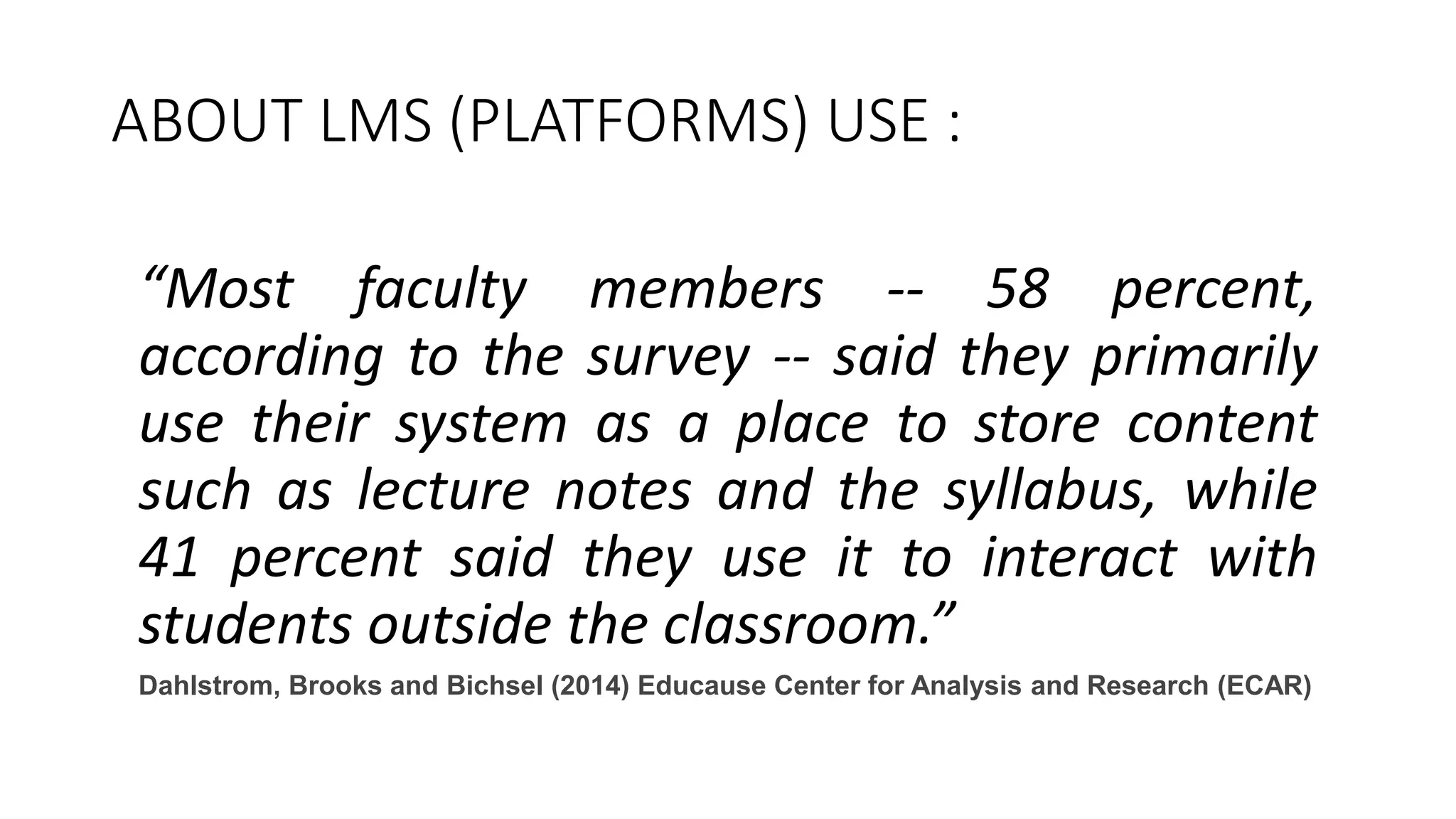 ABOUT LMS (PLATFORMS) USE :
“Most faculty members -- 58 percent,
according to the survey -- said they primarily
use their system as a place to store content
such as lecture notes and the syllabus, while
41 percent said they use it to interact with
students outside the classroom.”
Dahlstrom, Brooks and Bichsel (2014) Educause Center for Analysis and Research (ECAR)
 