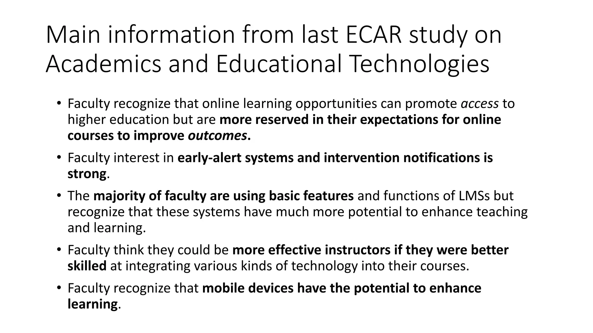 Main information from last ECAR study on
Academics and Educational Technologies
• Faculty recognize that online learning opportunities can promote access to
higher education but are more reserved in their expectations for online
courses to improve outcomes.
• Faculty interest in early-alert systems and intervention notifications is
strong.
• The majority of faculty are using basic features and functions of LMSs but
recognize that these systems have much more potential to enhance teaching
and learning.
• Faculty think they could be more effective instructors if they were better
skilled at integrating various kinds of technology into their courses.
• Faculty recognize that mobile devices have the potential to enhance
learning.
 