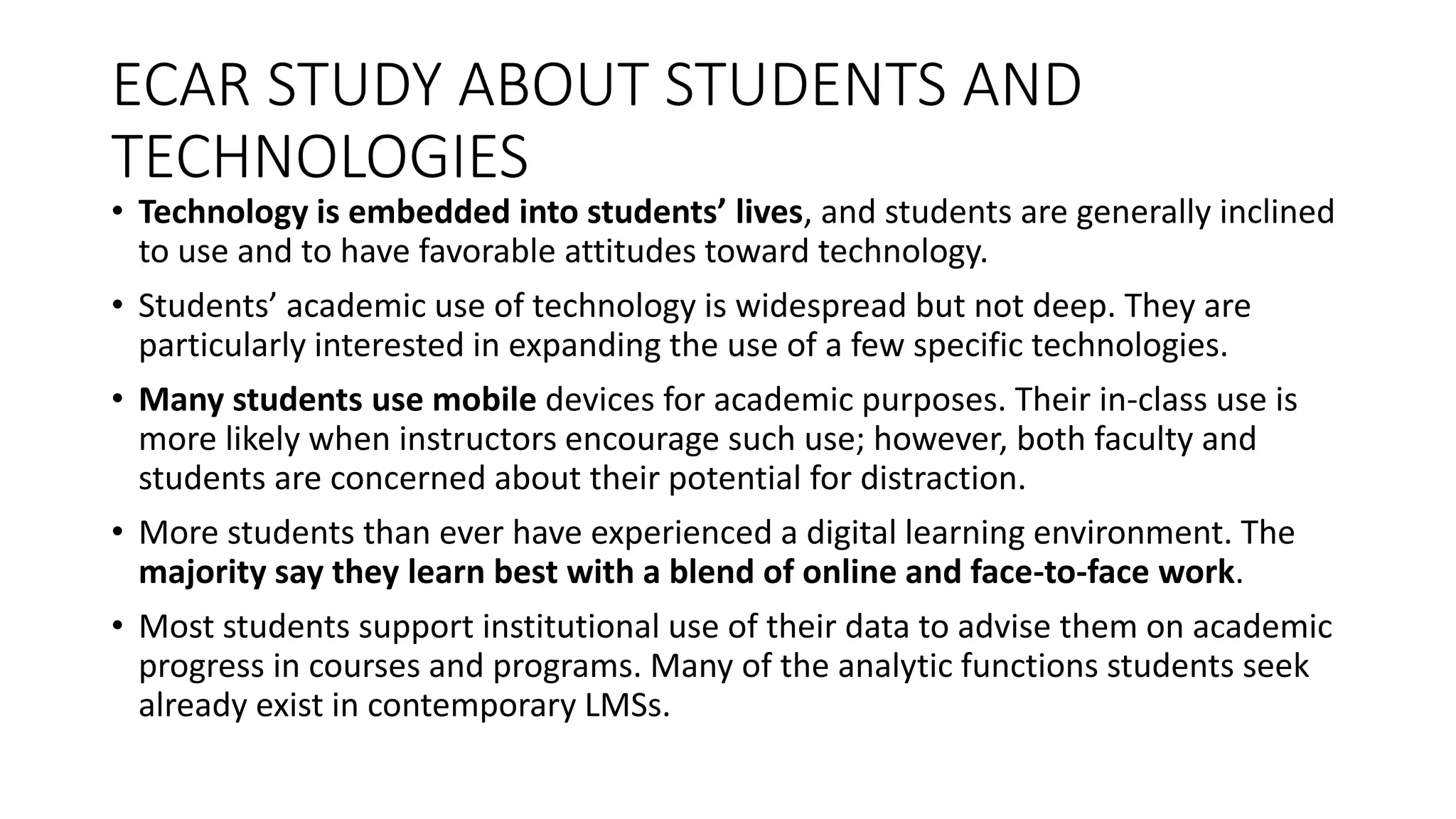 ECAR STUDY ABOUT STUDENTS AND
TECHNOLOGIES
• Technology is embedded into students’ lives, and students are generally inclined
to use and to have favorable attitudes toward technology.
• Students’ academic use of technology is widespread but not deep. They are
particularly interested in expanding the use of a few specific technologies.
• Many students use mobile devices for academic purposes. Their in-class use is
more likely when instructors encourage such use; however, both faculty and
students are concerned about their potential for distraction.
• More students than ever have experienced a digital learning environment. The
majority say they learn best with a blend of online and face-to-face work.
• Most students support institutional use of their data to advise them on academic
progress in courses and programs. Many of the analytic functions students seek
already exist in contemporary LMSs.
 