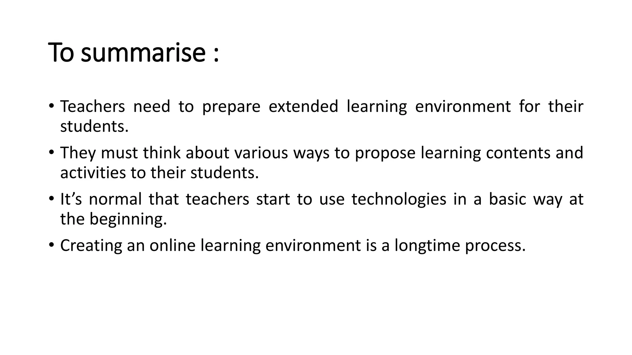 To summarise :
• Teachers need to prepare extended learning environment for their
students.
• They must think about various ways to propose learning contents and
activities to their students.
• It’s normal that teachers start to use technologies in a basic way at
the beginning.
• Creating an online learning environment is a longtime process.
 
