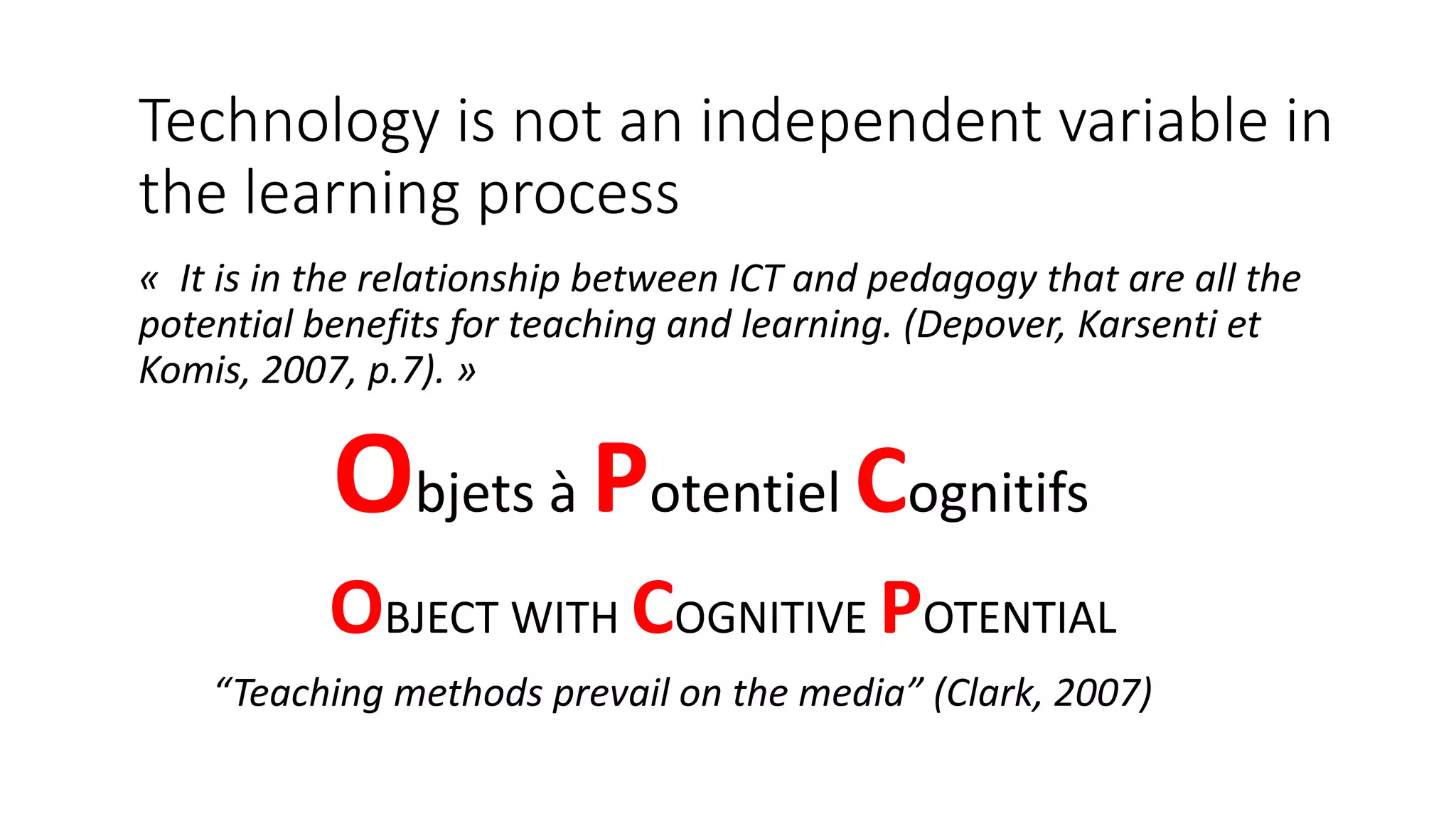 Technology is not an independent variable in
the learning process
« It is in the relationship between ICT and pedagogy that are all the
potential benefits for teaching and learning. (Depover, Karsenti et
Komis, 2007, p.7). »
Objets à Potentiel Cognitifs
“Teaching methods prevail on the media” (Clark, 2007)
OBJECT WITH COGNITIVE POTENTIAL
 
