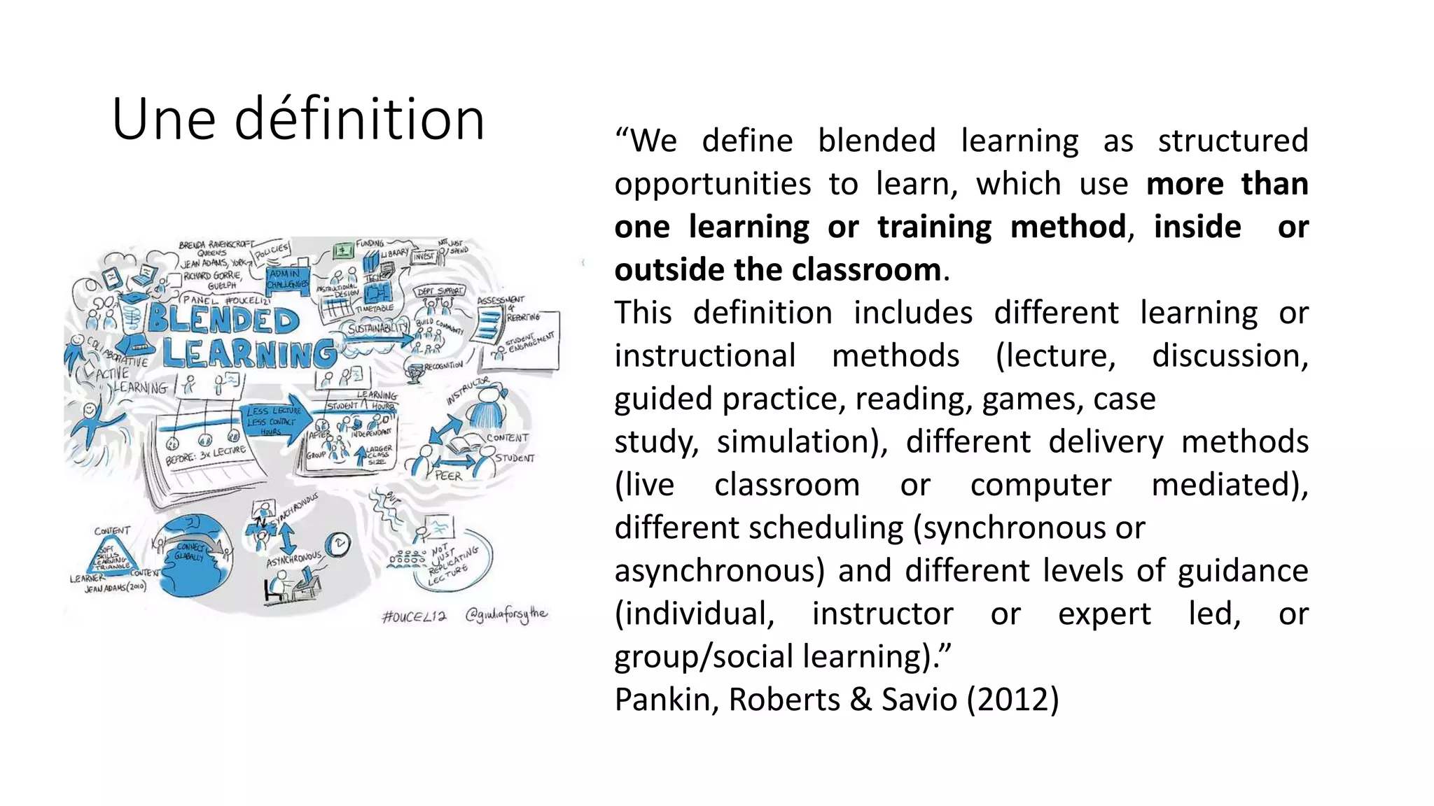Une définition “We define blended learning as structured
opportunities to learn, which use more than
one learning or training method, inside or
outside the classroom.
This definition includes different learning or
instructional methods (lecture, discussion,
guided practice, reading, games, case
study, simulation), different delivery methods
(live classroom or computer mediated),
different scheduling (synchronous or
asynchronous) and different levels of guidance
(individual, instructor or expert led, or
group/social learning).”
Pankin, Roberts & Savio (2012)
 