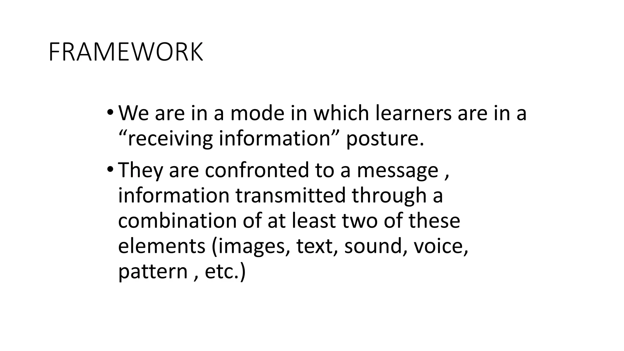 FRAMEWORK
•We are in a mode in which learners are in a
“receiving information” posture.
•They are confronted to a message ,
information transmitted through a
combination of at least two of these
elements (images, text, sound, voice,
pattern , etc.)
 