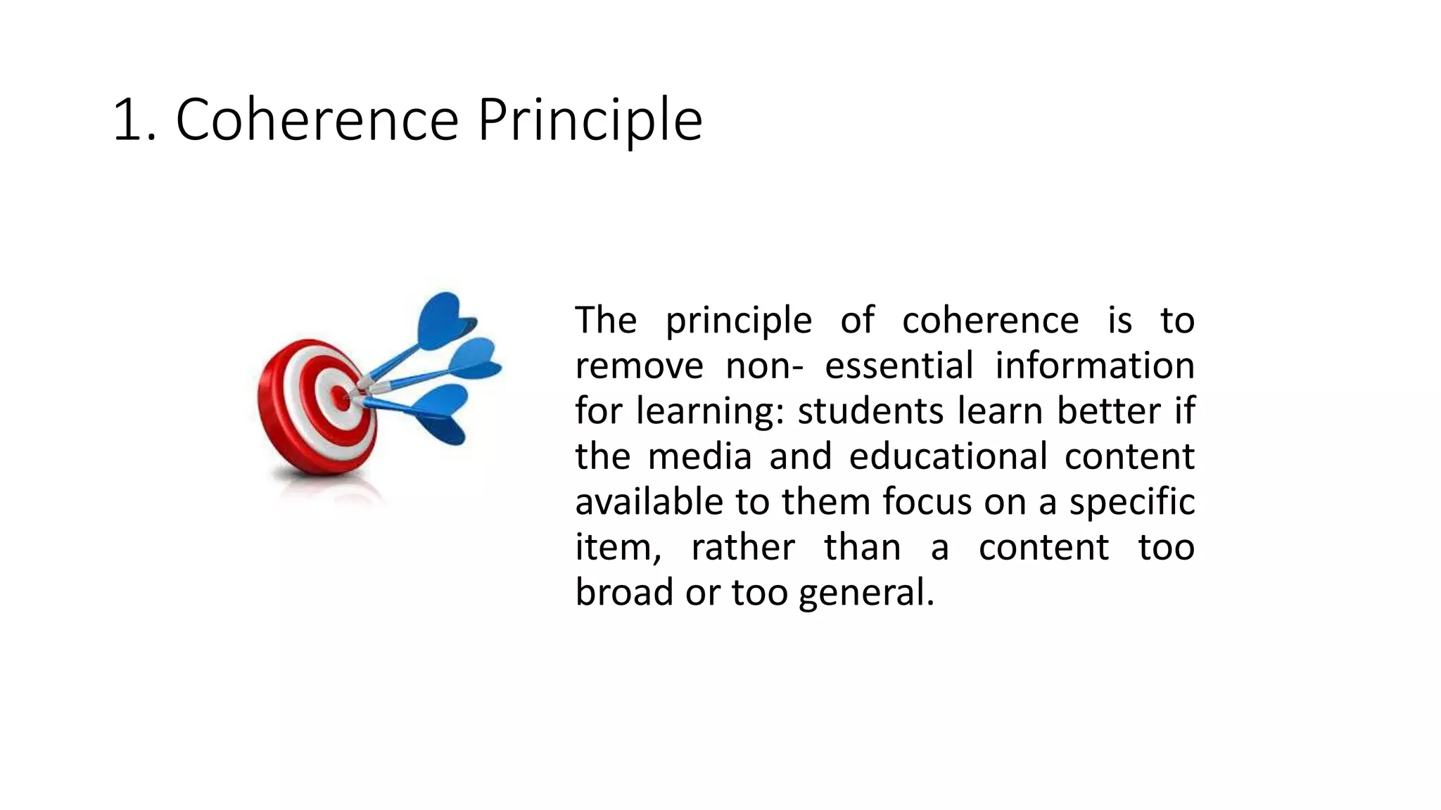 1. Coherence Principle
The principle of coherence is to
remove non- essential information
for learning: students learn better if
the media and educational content
available to them focus on a specific
item, rather than a content too
broad or too general.
 
