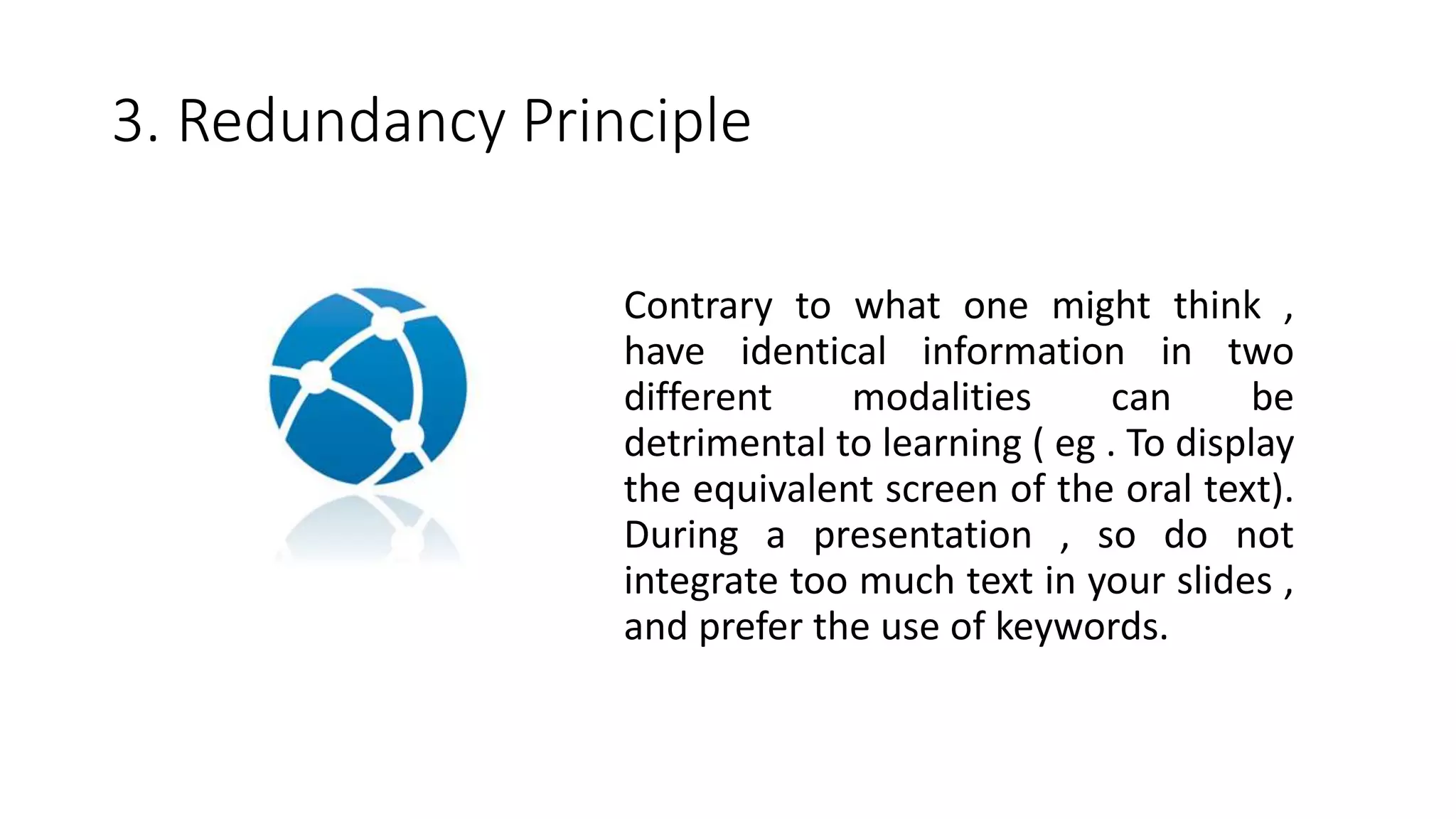 3. Redundancy Principle
Contrary to what one might think ,
have identical information in two
different modalities can be
detrimental to learning ( eg . To display
the equivalent screen of the oral text).
During a presentation , so do not
integrate too much text in your slides ,
and prefer the use of keywords.
 