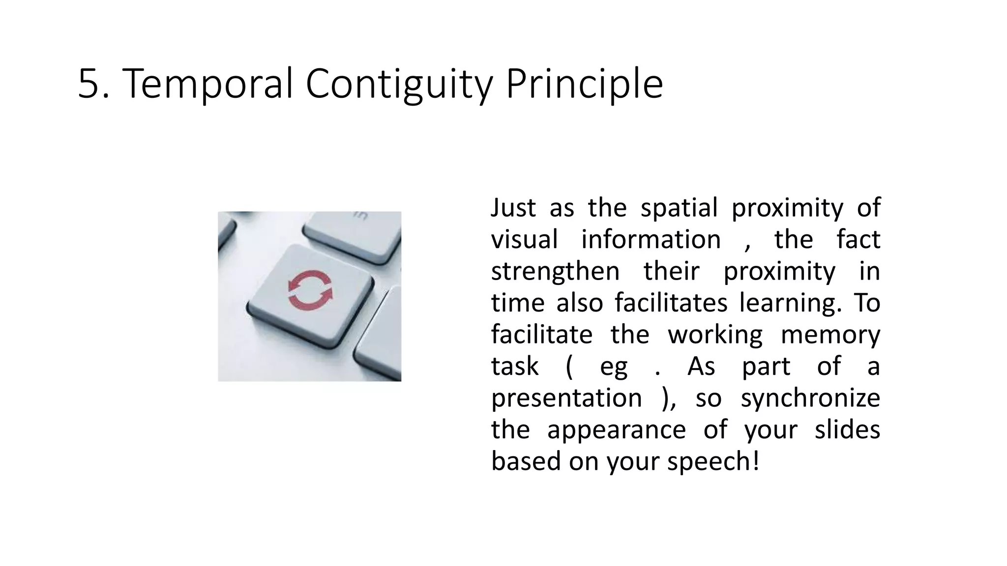 5. Temporal Contiguity Principle
Just as the spatial proximity of
visual information , the fact
strengthen their proximity in
time also facilitates learning. To
facilitate the working memory
task ( eg . As part of a
presentation ), so synchronize
the appearance of your slides
based on your speech!
 