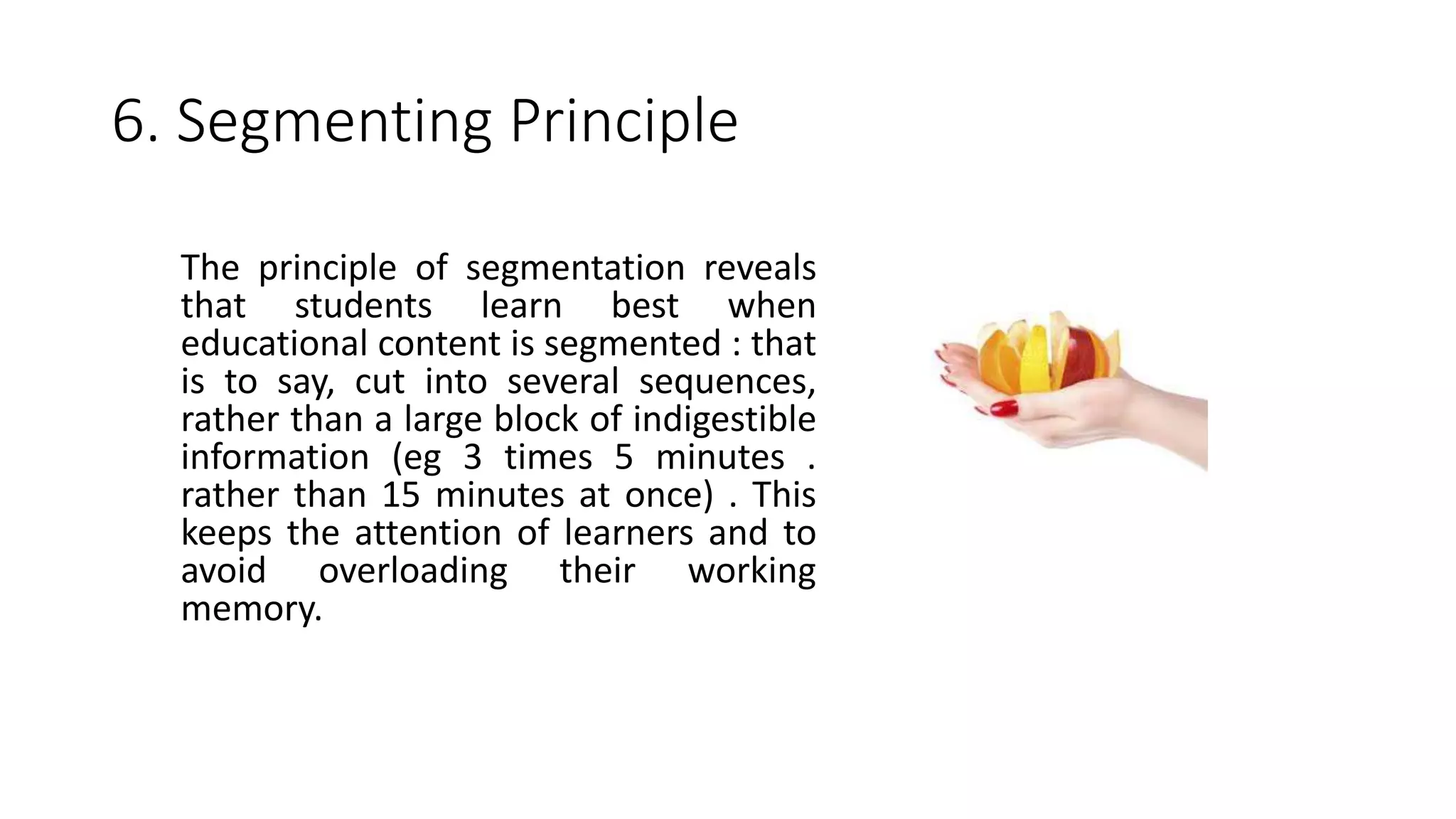 6. Segmenting Principle
The principle of segmentation reveals
that students learn best when
educational content is segmented : that
is to say, cut into several sequences,
rather than a large block of indigestible
information (eg 3 times 5 minutes .
rather than 15 minutes at once) . This
keeps the attention of learners and to
avoid overloading their working
memory.
 