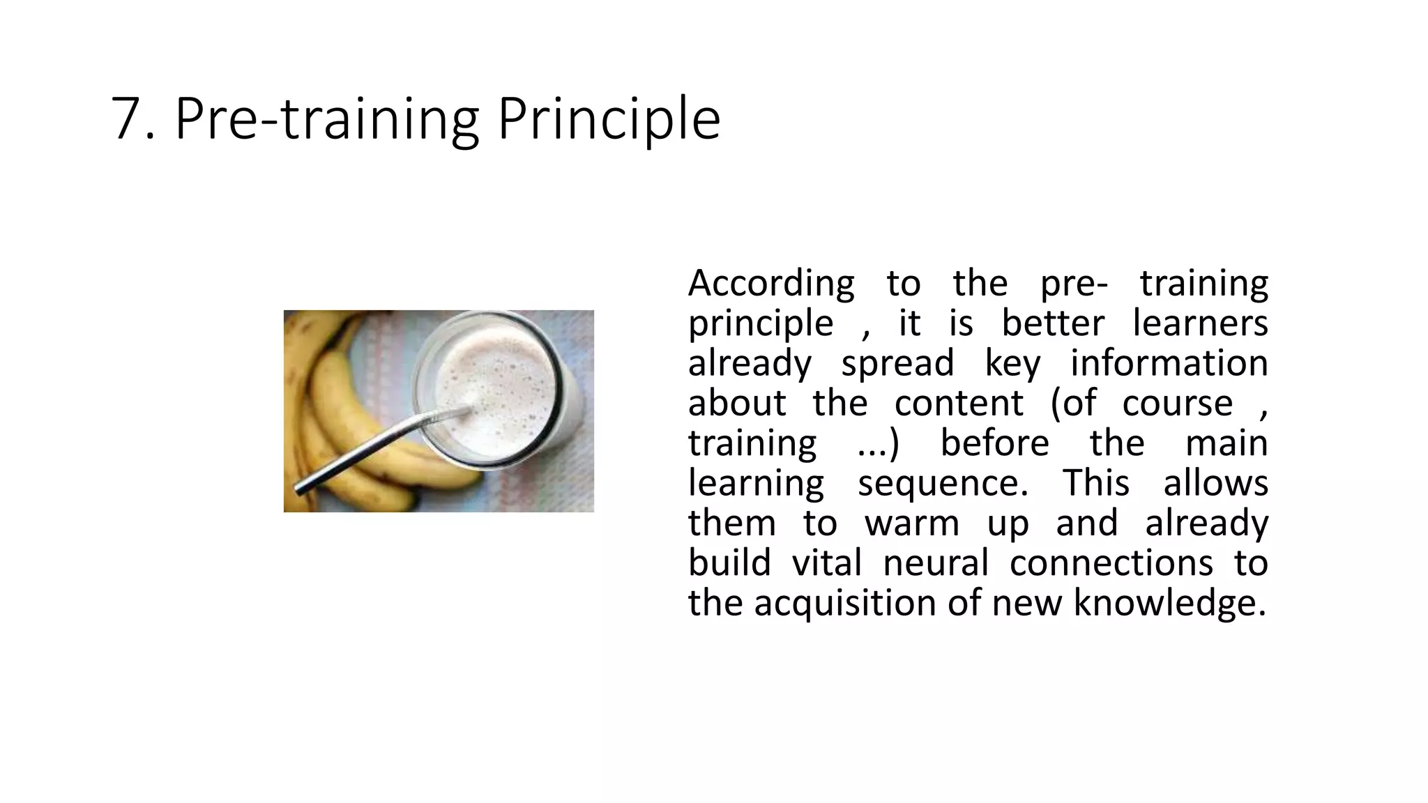 7. Pre-training Principle
According to the pre- training
principle , it is better learners
already spread key information
about the content (of course ,
training ...) before the main
learning sequence. This allows
them to warm up and already
build vital neural connections to
the acquisition of new knowledge.
 