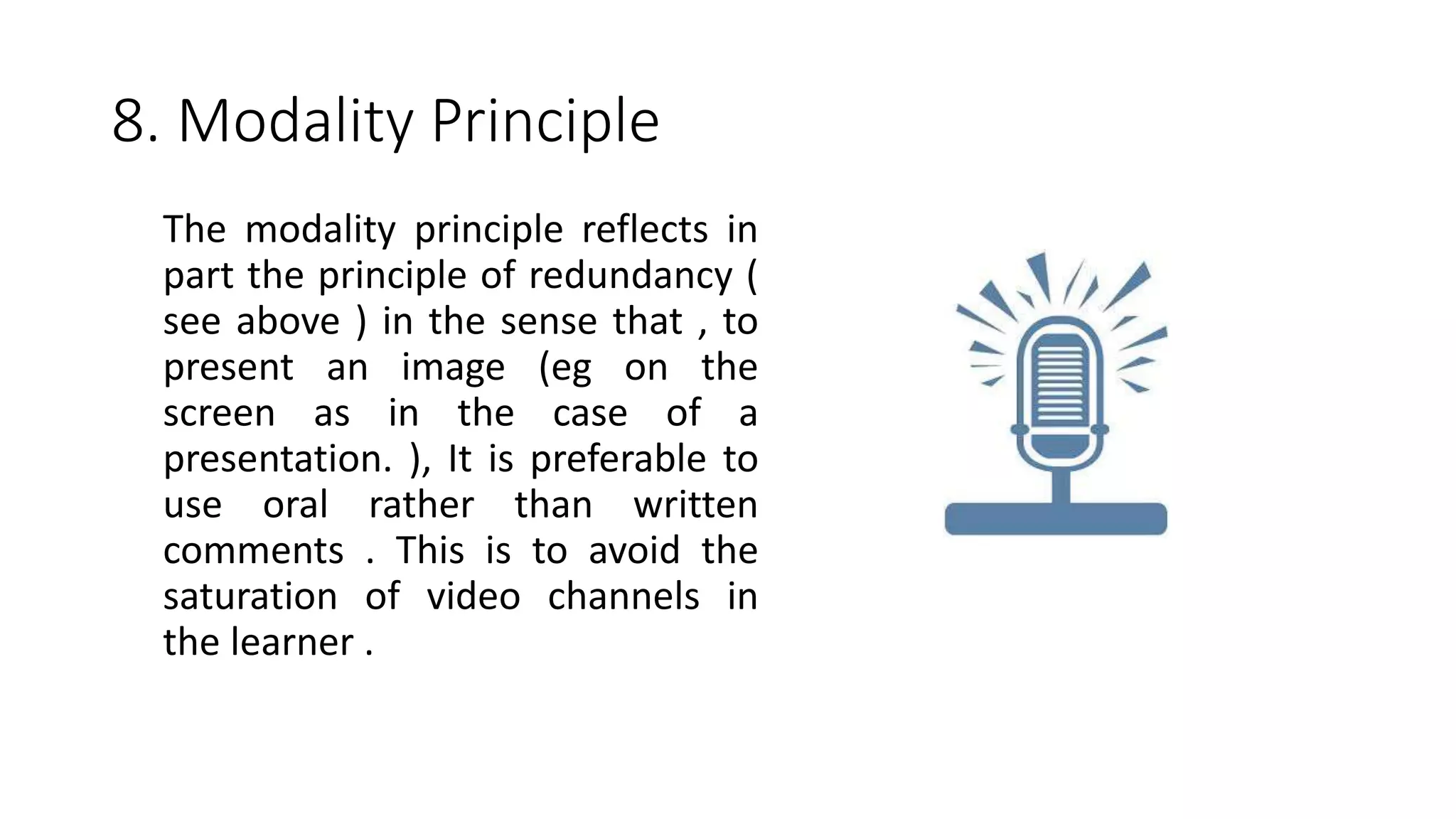 8. Modality Principle
The modality principle reflects in
part the principle of redundancy (
see above ) in the sense that , to
present an image (eg on the
screen as in the case of a
presentation. ), It is preferable to
use oral rather than written
comments . This is to avoid the
saturation of video channels in
the learner .
 
