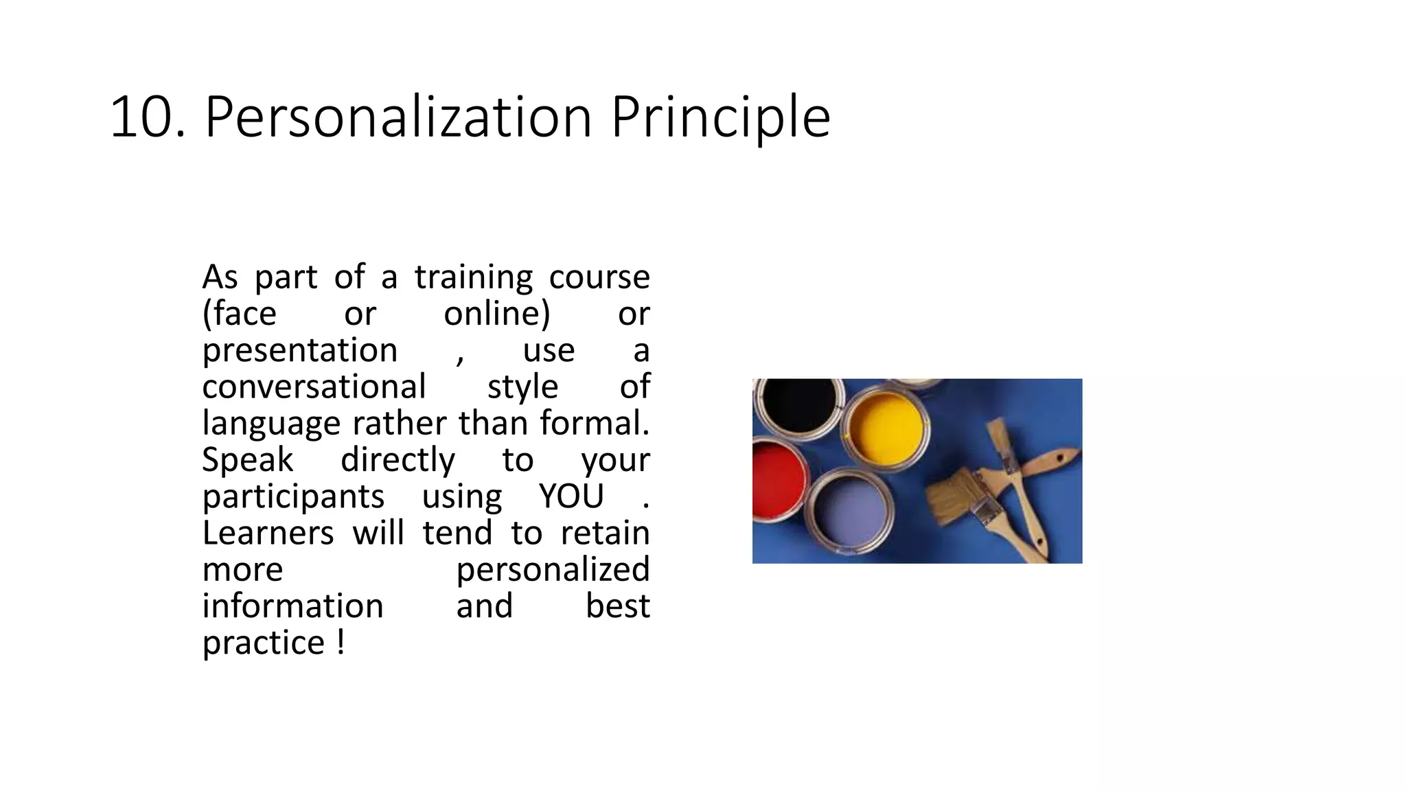 10. Personalization Principle
As part of a training course
(face or online) or
presentation , use a
conversational style of
language rather than formal.
Speak directly to your
participants using YOU .
Learners will tend to retain
more personalized
information and best
practice !
 
