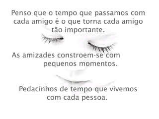 Penso que o tempo que passamos com
cada amigo é o que torna cada amigo
tão importante.
 
As amizades constroem-se com
pequenos momentos.
 
Pedacinhos de tempo que vivemos
com cada pessoa.
 