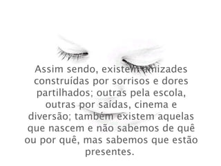 Assim sendo, existem amizades
construídas por sorrisos e dores
partilhados; outras pela escola,
outras por saídas, cinema e
diversão; também existem aquelas
que nascem e não sabemos de quê
ou por quê, mas sabemos que estão
presentes.
 