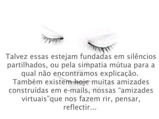 Talvez essas estejam fundadas em silêncios
partilhados, ou pela simpatia mútua para a
qual não encontramos explicação. 
Também existem hoje muitas amizades
construídas em e-mails, nossas “amizades
virtuais”que nos fazem rir, pensar,
reflectir...
 