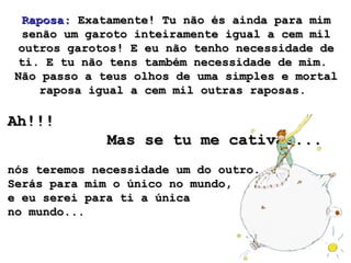 Raposa:  Exatamente! Tu não és ainda para mim senão um garoto inteiramente igual a cem mil outros garotos! E eu não tenho necessidade de ti. E tu não tens também necessidade de mim.  Não passo a teus olhos de uma simples e mortal raposa igual a cem mil outras raposas.  Ah!!!  Mas se tu me cativas...   nós teremos necessidade um do outro.  Serás para mim o único no mundo,  e eu serei para ti a única  no mundo...  