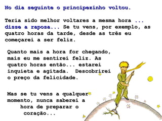 No dia seguinte o principezinho voltou.   Teria sido melhor voltares a mesma hora  ... disse a raposa...  Se tu vens, por exemplo, as quatro horas da tarde, desde as três eu começarei a ser feliz.  Quanto mais a hora for chegando, mais eu me sentirei feliz. As quatro horas então... estarei inquieta e agitada.  Descobrirei o preço da felicidade. Mas se tu vens a qualquer momento, nunca saberei a  hora de preparar o  coração...  