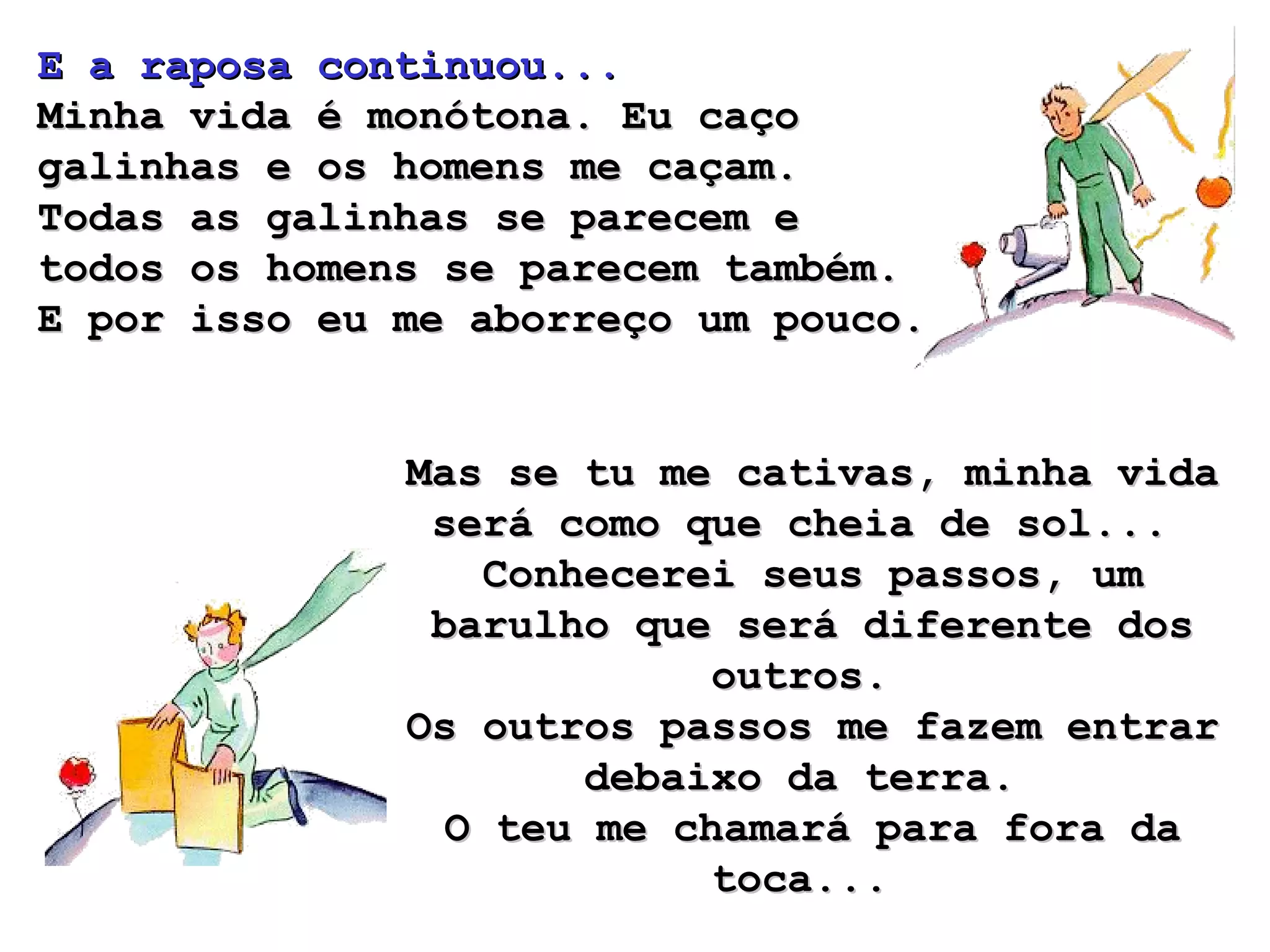 E a raposa continuou...  Minha vida é monótona. Eu caço galinhas e os homens me caçam.  Todas as galinhas se parecem e todos os homens se parecem também.  E por isso eu me aborreço um pouco.  Mas se tu me cativas, minha vida será como que cheia de sol...  Conhecerei seus passos, um barulho que será diferente dos outros.  Os outros passos me fazem entrar debaixo da terra.  O teu me chamará para fora da toca...  