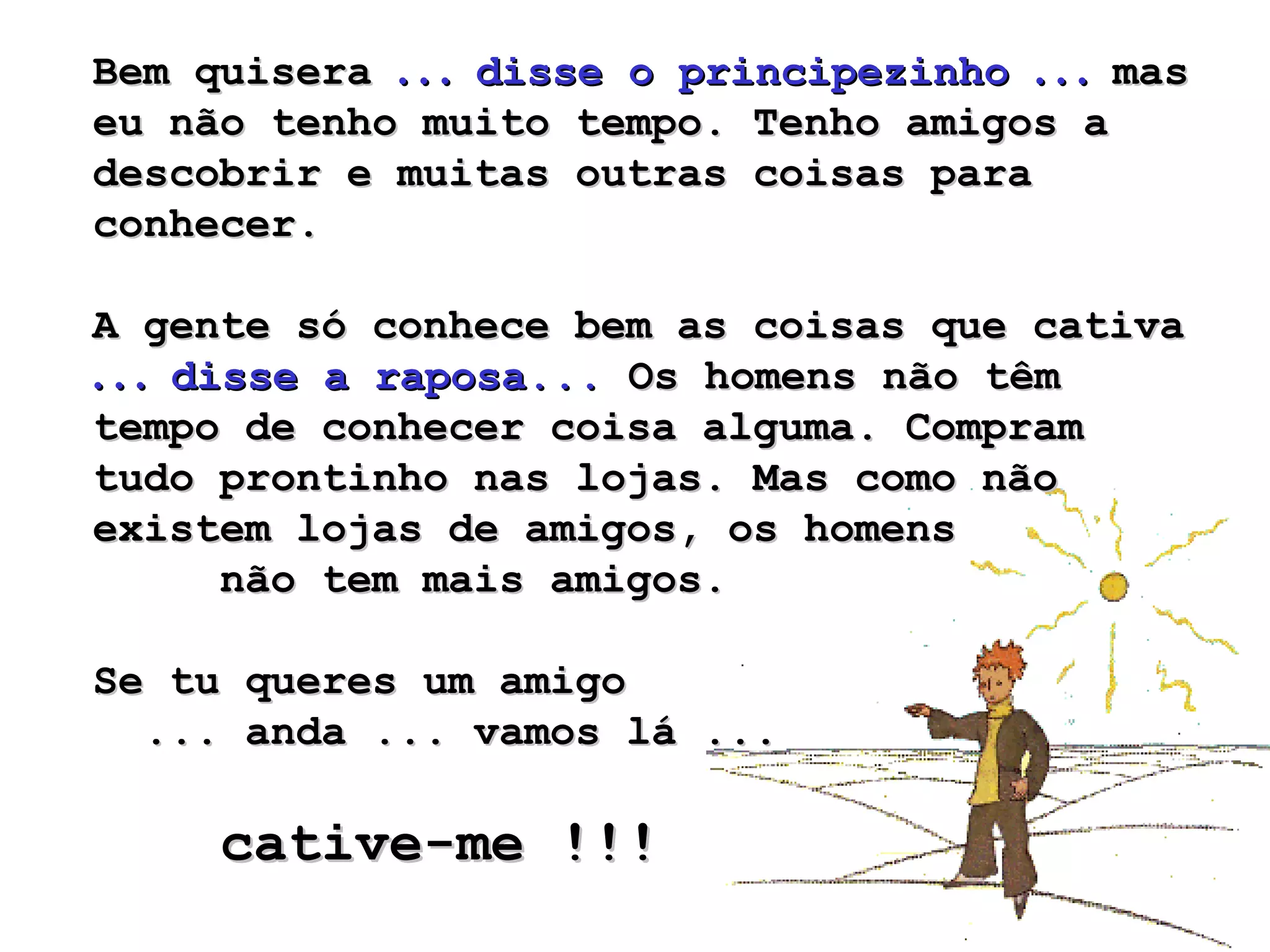 Bem quisera  . . .  disse o principezinho  . . .  mas eu não tenho muito tempo. Tenho amigos a descobrir e muitas outras coisas para conhecer.  A gente só conhece bem as coisas que cativa  . . .  disse a raposa...  Os homens não têm tempo de conhecer coisa alguma. Compram tudo prontinho nas lojas. Mas como não existem lojas de amigos, os homens  não tem mais amigos.  Se tu queres um amigo  ... anda ... vamos lá ...  cative-me !!!   