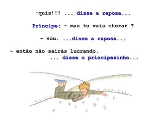 quis!!!  ... disse a raposa...   Príncipe:  - mas tu vais chorar ?  - vou.  ...disse a raposa... - então não sairás lucrando.  ... disse o principezinho...  