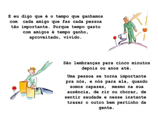 E eu digo que é o tempo que ganhamos com  cada amigo que faz cada pessoa tão importante. Porque tempo gasto com amigos é tempo ganho, aproveitado, vivido. São lembranças para cinco minutos depois ou anos até. Uma pessoa se torna importante pra nós, e nós para ela, quando somos capazes,  mesmo na sua ausência, de rir ou chorar, de sentir saudade e nesse instante  trazer o outro bem pertinho da gente. 