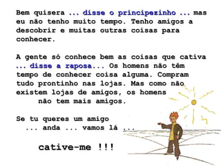 Bem quiseraBem quisera . . .. . . disse o principezinhodisse o principezinho . . .. . . masmas
eu não tenho muito tempo. Tenho amigos aeu não tenho muito tempo. Tenho amigos a
descobrir e muitas outras coisas paradescobrir e muitas outras coisas para
conhecer.conhecer.
A gente só conhece bem as coisas que cativaA gente só conhece bem as coisas que cativa
. . .. . . disse a raposa...disse a raposa... Os homens não têmOs homens não têm
tempo de conhecer coisa alguma. Compramtempo de conhecer coisa alguma. Compram
tudo prontinho nas lojas. Mas como nãotudo prontinho nas lojas. Mas como não
existem lojas de amigos, os homensexistem lojas de amigos, os homens
não tem mais amigos.não tem mais amigos.
Se tu queres um amigoSe tu queres um amigo
... anda ... vamos lá ...... anda ... vamos lá ...
cative-me !!!cative-me !!!
 