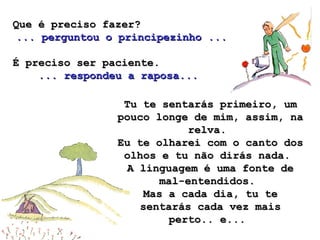 Que é preciso fazer?Que é preciso fazer?
...... perguntou o principezinho ...perguntou o principezinho ...
É preciso ser paciente.É preciso ser paciente.
... respondeu a raposa...... respondeu a raposa...
Tu te sentarás primeiro, umTu te sentarás primeiro, um
pouco longe de mim, assim, napouco longe de mim, assim, na
relva.relva.
Eu te olharei com o canto dosEu te olharei com o canto dos
olhos e tu não dirás nada.olhos e tu não dirás nada.
A linguagem é uma fonte deA linguagem é uma fonte de
mal-entendidos.mal-entendidos.
Mas a cada dia, tu teMas a cada dia, tu te
sentarás cada vez maissentarás cada vez mais
perto.. e...perto.. e...
 