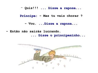 Quis!!!  ... Disse a raposa...   Príncipe:  - Mas tu vais chorar ?  - Vou.  ...Disse a raposa... - Então não sairás lucrando.  ... Disse o principezinho...  
