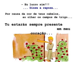 - Eu lucro sim!!!  ... Disse a raposa...   Por causa da cor de teus cabelos,  ao olhar os campos de trigo... Tu estarás sempre presente  em meu coração...   