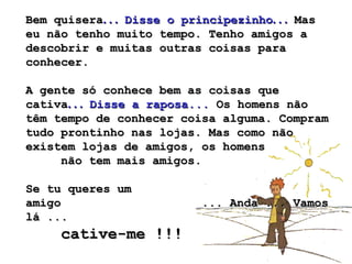 Bem quisera . . .  Disse o principezinho . . .  Mas eu não tenho muito tempo. Tenho amigos a descobrir e muitas outras coisas para conhecer.  A gente só conhece bem as coisas que cativa . . .  Disse a raposa...  Os homens não têm tempo de conhecer coisa alguma. Compram tudo prontinho nas lojas. Mas como não existem lojas de amigos, os homens  não tem mais amigos.  Se tu queres um amigo  ... Anda ... Vamos lá ...  cative-me !!!   