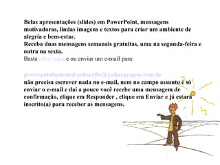 Belas apresentações (slides) em PowerPoint, mensagens motivadoras, lindas imagens e textos para criar um ambiente de alegria e bem-estar. Receba duas mensagens semanais gratuitas, uma na segunda-feira e outra na sexta. Basta  clicar aqui  e ou enviar um e-mail para:    [email_address]   não precisa escrever nada no e-mail, nem no campo assunto é só enviar o e-mail e daí a pouco você recebe uma mensagem de confirmação, clique em Responder , clique em Enviar e já estará inscrito(a) para receber as mensagens.  