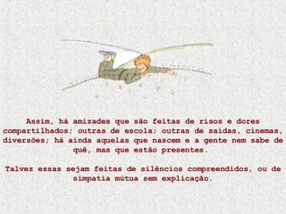 Assim, há amizades que são feitas de risos e dores compartilhados; outras de escola; outras de saídas, cinemas, diversões; há ainda aquelas que nascem e a gente nem sabe de quê, mas que estão presentes.  Talvez essas sejam feitas de silêncios compreendidos, ou de simpatia mútua sem explicação. 