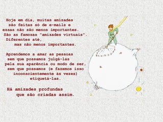 Hoje em dia, muitas amizades  são feitas só de e-mails e  essas não são menos importantes.  São as famosas "amizades virtuais". Diferentes até,  mas não menos importantes. Aprendemos a amar as pessoas  sem que possamos julgá-las  pela sua aparência ou modo de ser, sem que possamos (e fazemos isso inconscientemente às vezes) etiquetá-las. Há amizades profundas  que são criadas assim. 