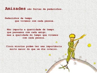 Amizades  são feitas de pedacinhos. Pedacinhos de tempo  que vivemos com cada pessoa. Não importa a quantidade de tempo  que passamos com cada amigo,  mas a qualidade do tempo que vivemos  com cada pessoa. Cinco minutos podem ter uma importância muito maior do que um dia inteiro. 