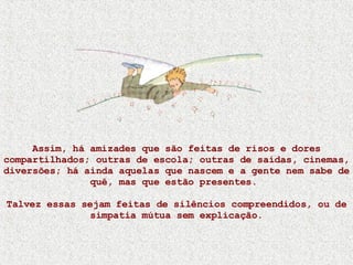 Assim, há amizades que são feitas de risos e dores compartilhados; outras de escola; outras de saídas, cinemas, diversões; há ainda aquelas que nascem e a gente nem sabe de quê, mas que estão presentes.  Talvez essas sejam feitas de silêncios compreendidos, ou de simpatia mútua sem explicação. 
