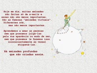 Hoje em dia, muitas amizades  são feitas só de e-mails e  essas não são menos importantes.  São as famosas "amizades virtuais". Diferentes até,  mas não menos importantes. Aprendemos a amar as pessoas  sem que possamos julgá-las  pela sua aparência ou modo de ser, sem que possamos (e fazemos isso inconscientemente às vezes) etiquetá-las. Há amizades profundas  que são criadas assim. 