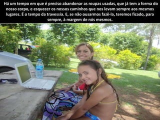 "Há um tempo em que é preciso abandonar as roupas usadas, que já tem a forma do nosso corpo, e esquecer os nossos caminhos que nos levam sempre aos mesmos lugares. É o tempo da travessia. E, se não ousarmos fazê-la, teremos ficado, para sempre, à margem de nós mesmos.