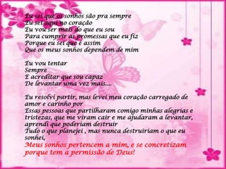 Eu sei que os sonhos são pra sempreEu sei aqui no coraçãoEu vou ser mais do que eu souPara cumprir as promessas que eu fizPorque eu sei que é assimQue os meus sonhos dependem de mimEu vou tentarSempreE acreditar que sou capazDe levantar uma vez mais....Eu resolvi partir, mas levei meu coração carregado de amor e carinho porEssas pessoas que partilharam comigo minhas alegrias e tristezas, que me viram cair e me ajudaram a levantar, aprendi que poderiam destruir Tudo o que planejei , mas nunca destruiriam o que eu sonhei, Meus sonhos pertencem a mim, e se concretizamporque tem a permissão de Deus!
