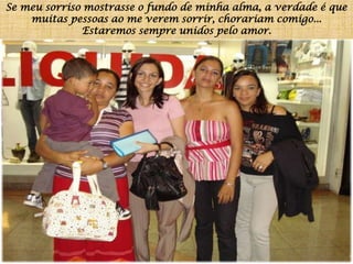 Se meu sorriso mostrasse o fundo de minha alma, a verdade é que muitas pessoas ao me verem sorrir, chorariam comigo...Estaremos sempre unidos pelo amor.