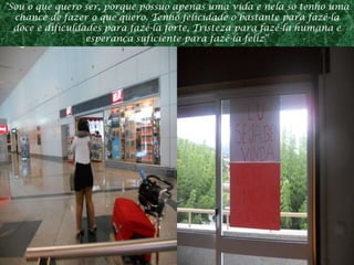 "Sou o que quero ser, porque possuo apenas uma vida e nela só tenho uma chance de fazer o que quero. Tenho felicidade o bastante para fazê-la doce e dificuldades para fazê-la forte, Tristeza para fazê-la humana e esperança suficiente para fazê-la feliz“ 