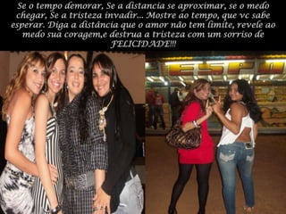 Se o tempo demorar, Se a distancia se aproximar, se o medo chegar, Se a tristeza invadir... Mostre ao tempo, que vc sabe esperar. Diga a distância que o amor não tem limite, revele ao medo sua coragem,e destrua a tristeza com um sorriso de FELICIDADE!!!