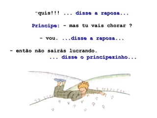 -quis!!!quis!!! ... disse a raposa...... disse a raposa...
Príncipe:Príncipe: - mas tu vais chorar ?- mas tu vais chorar ?
- vou.- vou. ...disse a raposa......disse a raposa...
- então não sairás lucrando.- então não sairás lucrando.
... disse o principezinho...... disse o principezinho...
 