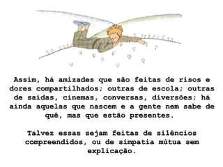 Assim, há amizades que são feitas de risos eAssim, há amizades que são feitas de risos e
dores compartilhados; outras de escola; outrasdores compartilhados; outras de escola; outras
de saídas, cinemas, conversas, diversões; háde saídas, cinemas, conversas, diversões; há
ainda aquelas que nascem e a gente nem sabe deainda aquelas que nascem e a gente nem sabe de
quê, mas que estão presentes.quê, mas que estão presentes.
Talvez essas sejam feitas de silênciosTalvez essas sejam feitas de silêncios
compreendidos, ou de simpatia mútua semcompreendidos, ou de simpatia mútua sem
explicação.explicação.
 