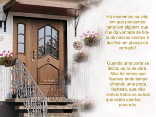 Há momentos na vida em que pensamos tanto em alguém, que nos dá vontade de tirá-lo de nossos sonhos e dar-lhe um abraço de verdade! Quando uma porta se fecha, outra se abre.  Mas há vezes que ficamos tanto tempo olhando uma porta fechada, que não vemos todas as outras que estão abertas  para nós. 