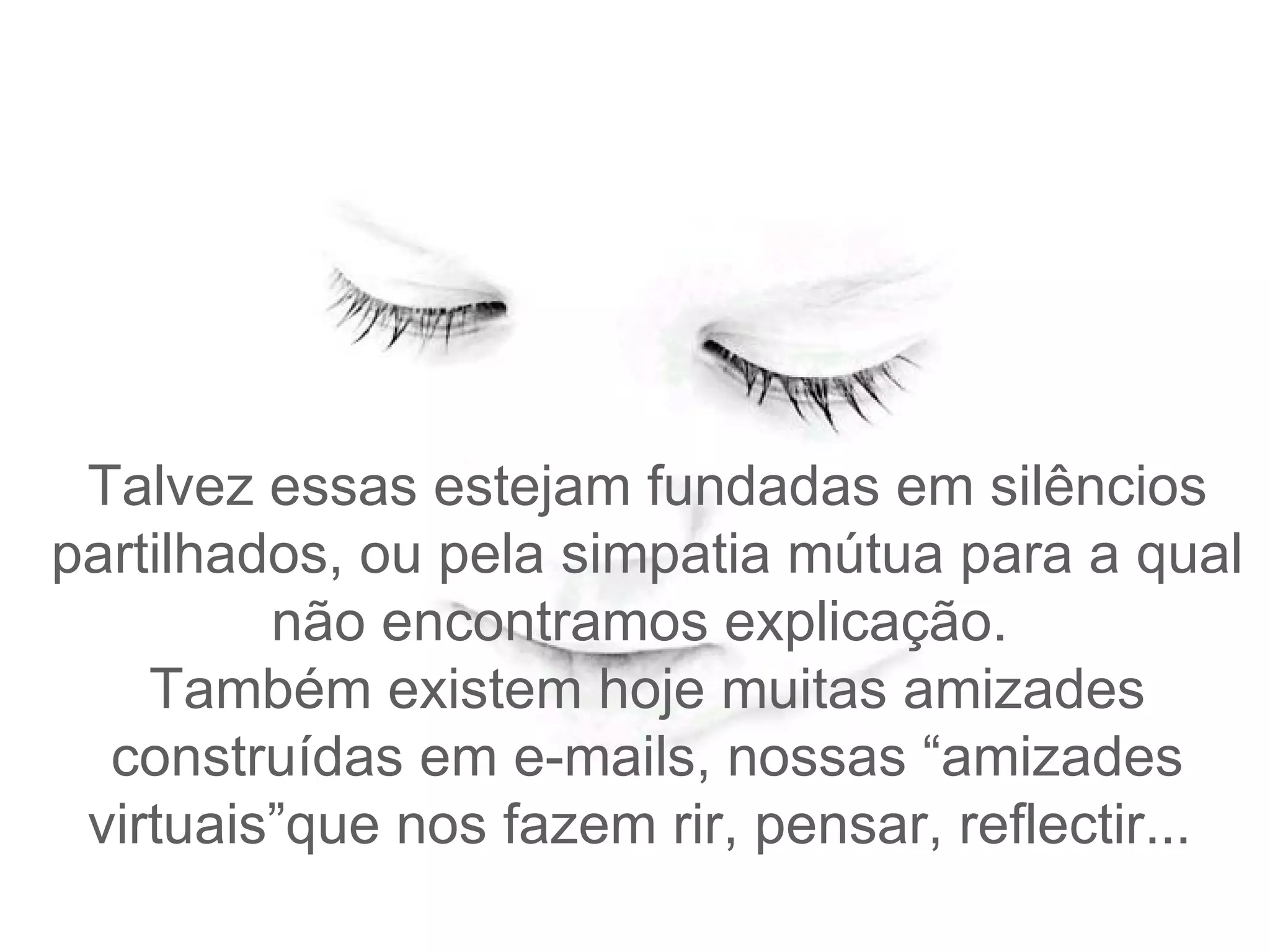 Talvez e ssas estejam fundadas em silêncios partilhados, ou pela simpatia mútua para a qual não encontramos explicação.   Também existem hoje muitas amizades construídas em e-mails, nossas “amizades virtuais”que nos fazem rir , pensar, reflectir...  