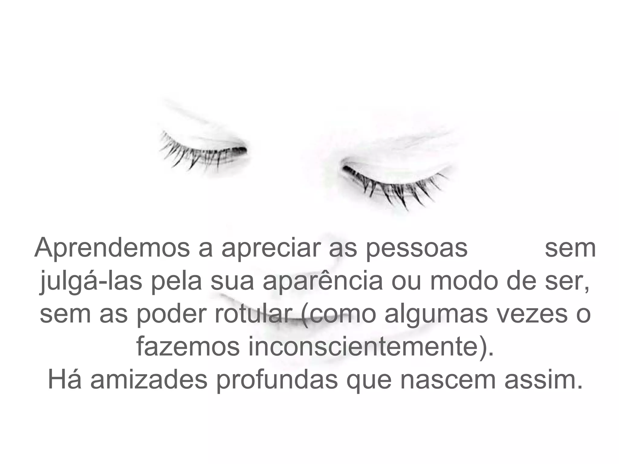 Aprendemos a apreciar as pessoas  sem julgá-las pela sua aparência ou modo de ser, sem as poder rotular (como algumas vezes o fazemos inconscientemente). Há amizades profundas que nascem assim. 