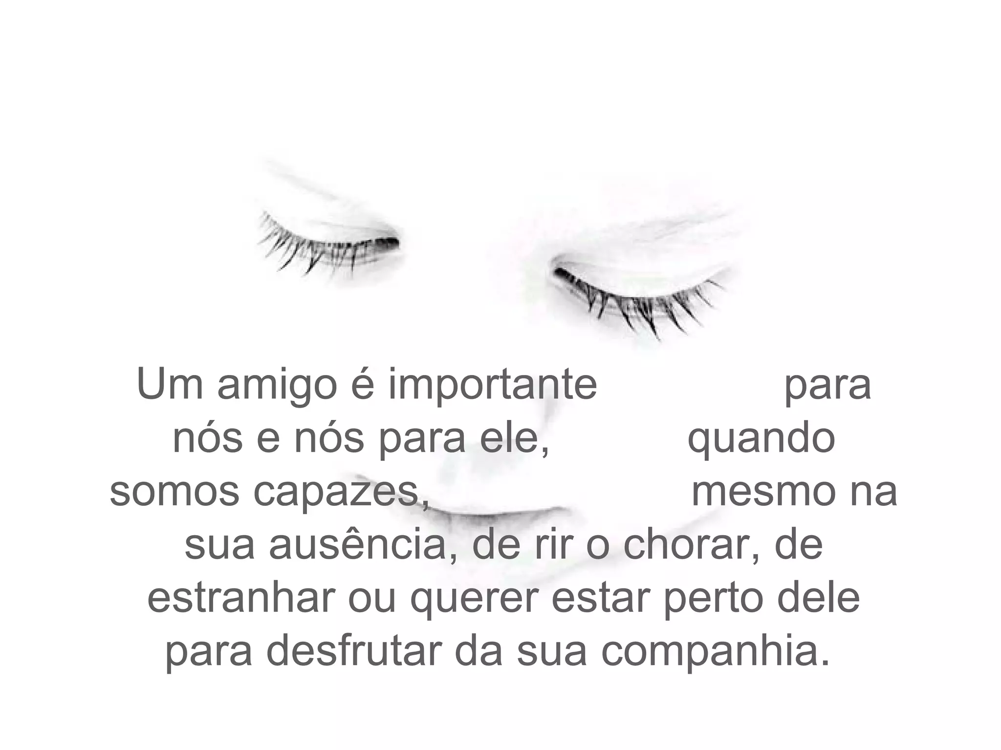 Um amigo é importante  para nós e nós para ele,  quando somos capazes,  mesmo na sua ausência, de rir o chorar, de estranhar ou querer estar perto dele para desfrutar da sua companhia.  
