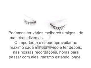 Podemos ter vários melhores amigos  de maneiras diversas.  O importante é saber aproveitar ao máximo cada minuto vivido e ter depois, nas nossas recordações, horas para passar com eles, mesmo estando longe.   