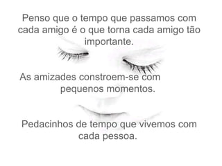 Penso que o tempo que passamos com cada amigo é o que torna cada amigo tão importante.   As amizades constroem-se com  pequenos momentos.    Pedacinhos de tempo que vivemos com cada pessoa.  